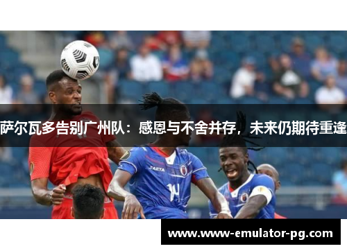 萨尔瓦多告别广州队：感恩与不舍并存，未来仍期待重逢