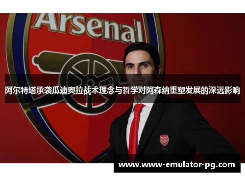 阿尔特塔承袭瓜迪奥拉战术理念与哲学对阿森纳重塑发展的深远影响 阿尔特塔承袭瓜迪奥拉战术理念与哲学对阿森纳重塑发展的深远影响