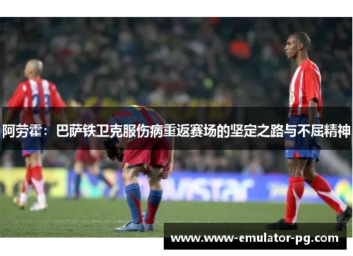 阿劳霍：巴萨铁卫克服伤病重返赛场的坚定之路与不屈精神