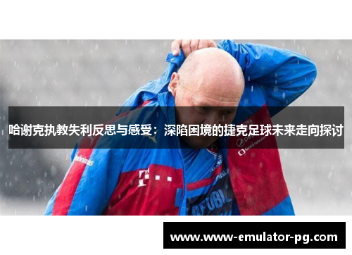 哈谢克执教失利反思与感受：深陷困境的捷克足球未来走向探讨