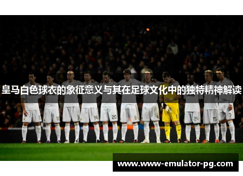 皇马白色球衣的象征意义与其在足球文化中的独特精神解读