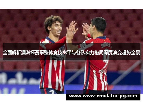 全面解析澳洲杯赛事整体竞技水平与各队实力格局深度演变趋势全景