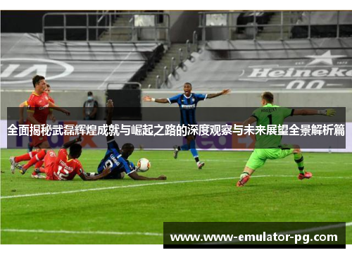全面揭秘武磊辉煌成就与崛起之路的深度观察与未来展望全景解析篇 全面揭秘武磊辉煌成就与崛起之路的深度观察与未来展望全景解析篇