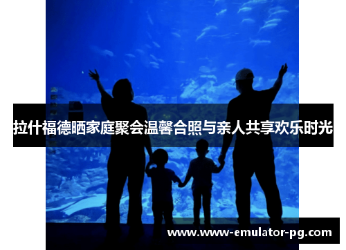 拉什福德晒家庭聚会温馨合照与亲人共享欢乐时光