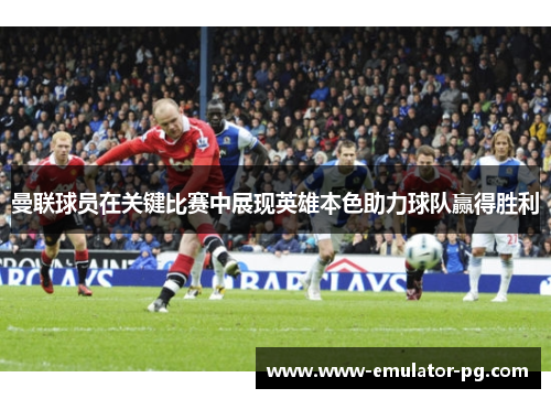 曼联球员在关键比赛中展现英雄本色助力球队赢得胜利