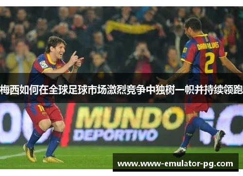 梅西如何在全球足球市场激烈竞争中独树一帜并持续领跑