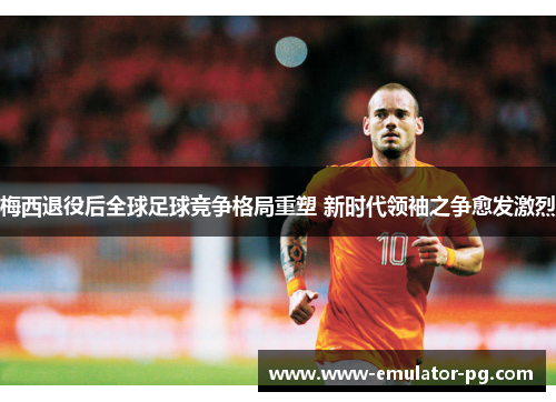梅西退役后全球足球竞争格局重塑 新时代领袖之争愈发激烈