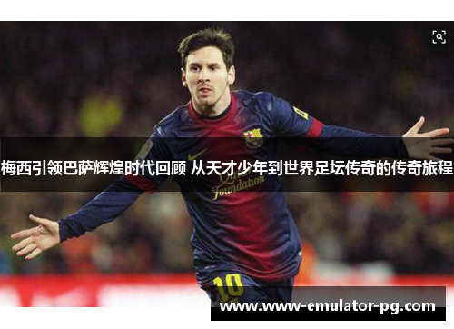 梅西引领巴萨辉煌时代回顾 从天才少年到世界足坛传奇的传奇旅程