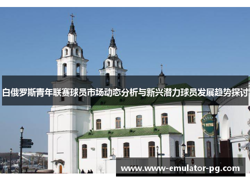 白俄罗斯青年联赛球员市场动态分析与新兴潜力球员发展趋势探讨