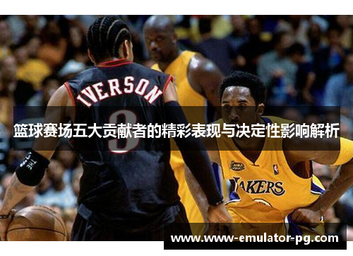 篮球赛场五大贡献者的精彩表现与决定性影响解析