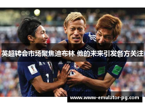 英超转会市场聚焦迪布林 他的未来引发各方关注