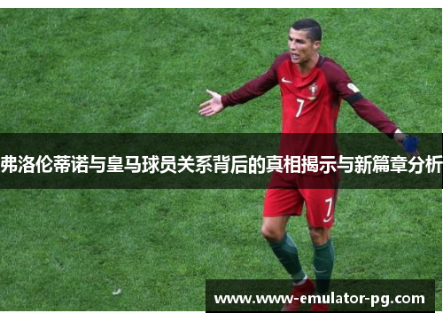 弗洛伦蒂诺与皇马球员关系背后的真相揭示与新篇章分析