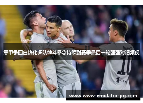 意甲争四白热化多队缠斗悬念持续到赛季最后一轮强强对话频现