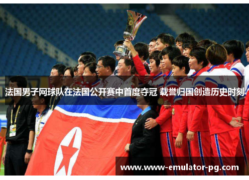 法国男子网球队在法国公开赛中首度夺冠 载誉归国创造历史时刻