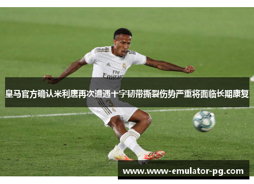 皇马官方确认米利唐再次遭遇十字韧带撕裂伤势严重将面临长期康复