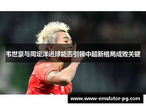 韦世豪与周定洋进球能否引领中超新格局成败关键