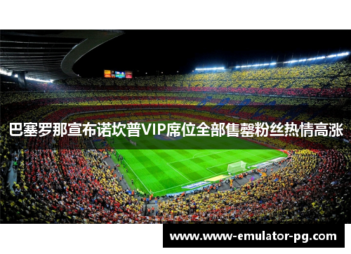 巴塞罗那宣布诺坎普VIP席位全部售罄粉丝热情高涨 巴塞罗那宣布诺坎普VIP席位全部售罄粉丝热情高涨