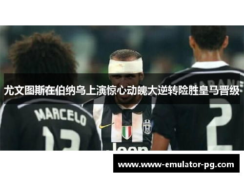 尤文图斯在伯纳乌上演惊心动魄大逆转险胜皇马晋级