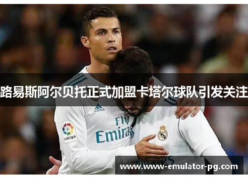 路易斯阿尔贝托正式加盟卡塔尔球队引发关注 路易斯阿尔贝托正式加盟卡塔尔球队引发关注