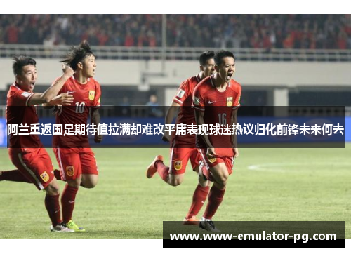 阿兰重返国足期待值拉满却难改平庸表现球迷热议归化前锋未来何去 阿兰重返国足期待值拉满却难改平庸表现球迷热议归化前锋未来何去