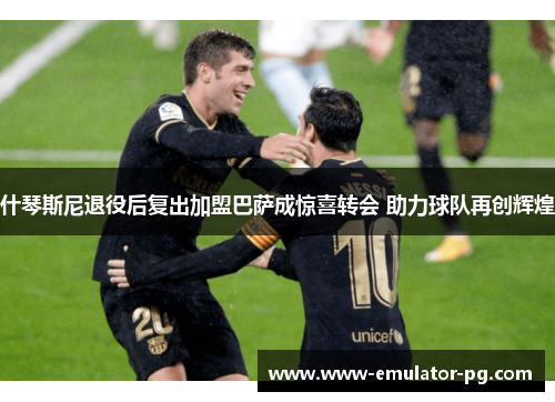 什琴斯尼退役后复出加盟巴萨成惊喜转会 助力球队再创辉煌